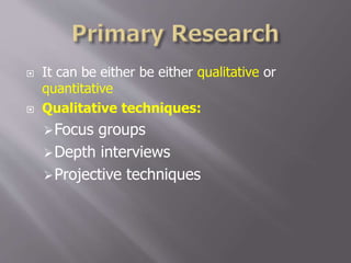  It can be either be either qualitative or
quantitative
 Qualitative techniques:
Focus groups
Depth interviews
Projective techniques
 