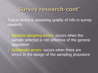 Typical errors in assessing quality of info in survey
research:
 Random sampling errors- occurs when the
sample selected is not reflective of the general
population
 Systematic errors- occurs when there are
errors in the design of the sampling procedure
 