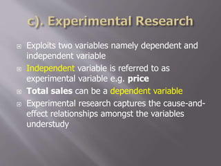  Exploits two variables namely dependent and
independent variable
 Independent variable is referred to as
experimental variable e.g. price
 Total sales can be a dependent variable
 Experimental research captures the cause-and-
effect relationships amongst the variables
understudy
 