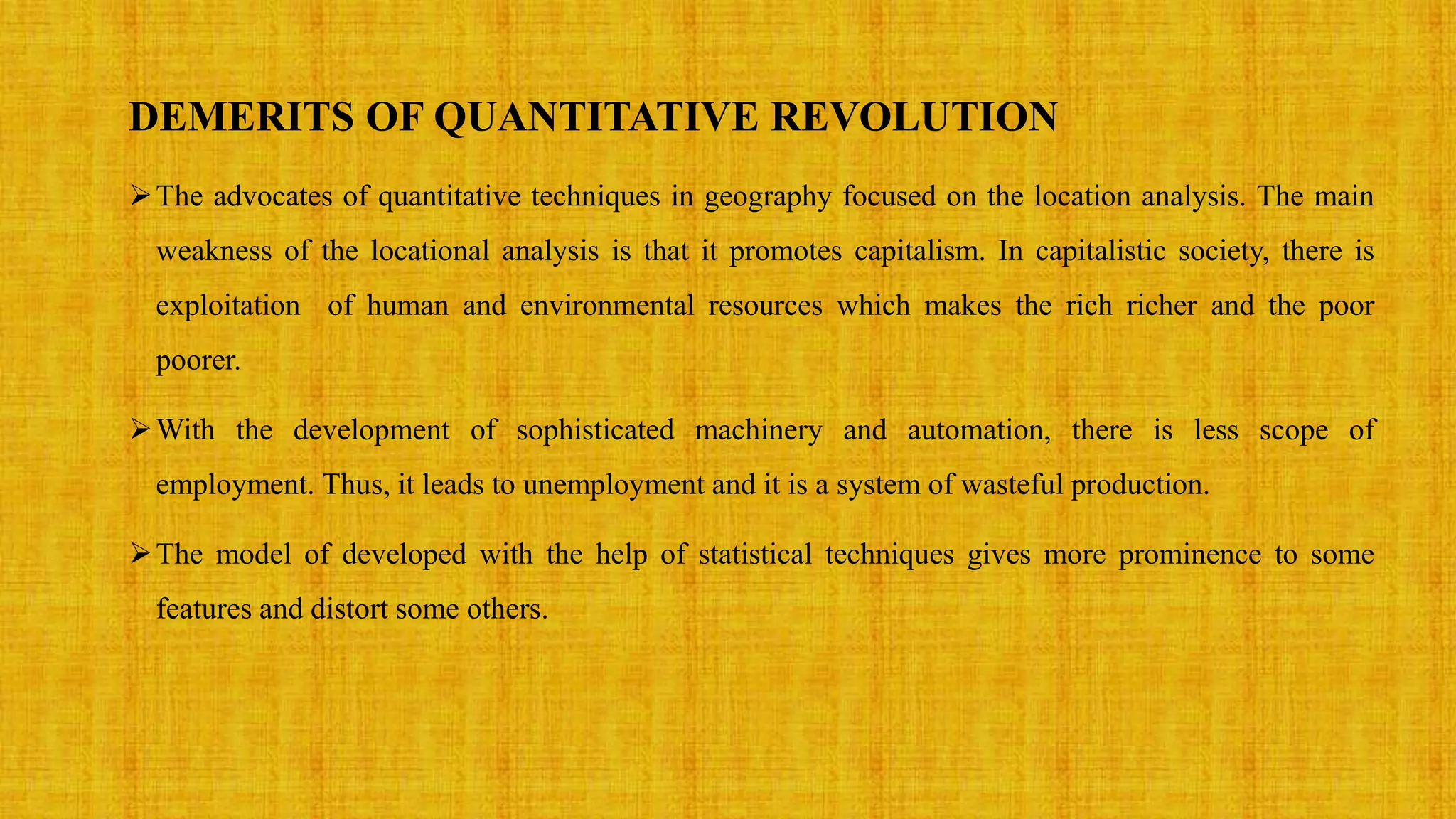 DEMERITS OF QUANTITATIVE REVOLUTION
The advocates of quantitative techniques in geography focused on the location analysis. The main
weakness of the locational analysis is that it promotes capitalism. In capitalistic society, there is
exploitation of human and environmental resources which makes the rich richer and the poor
poorer.
With the development of sophisticated machinery and automation, there is less scope of
employment. Thus, it leads to unemployment and it is a system of wasteful production.
The model of developed with the help of statistical techniques gives more prominence to some
features and distort some others.
 
