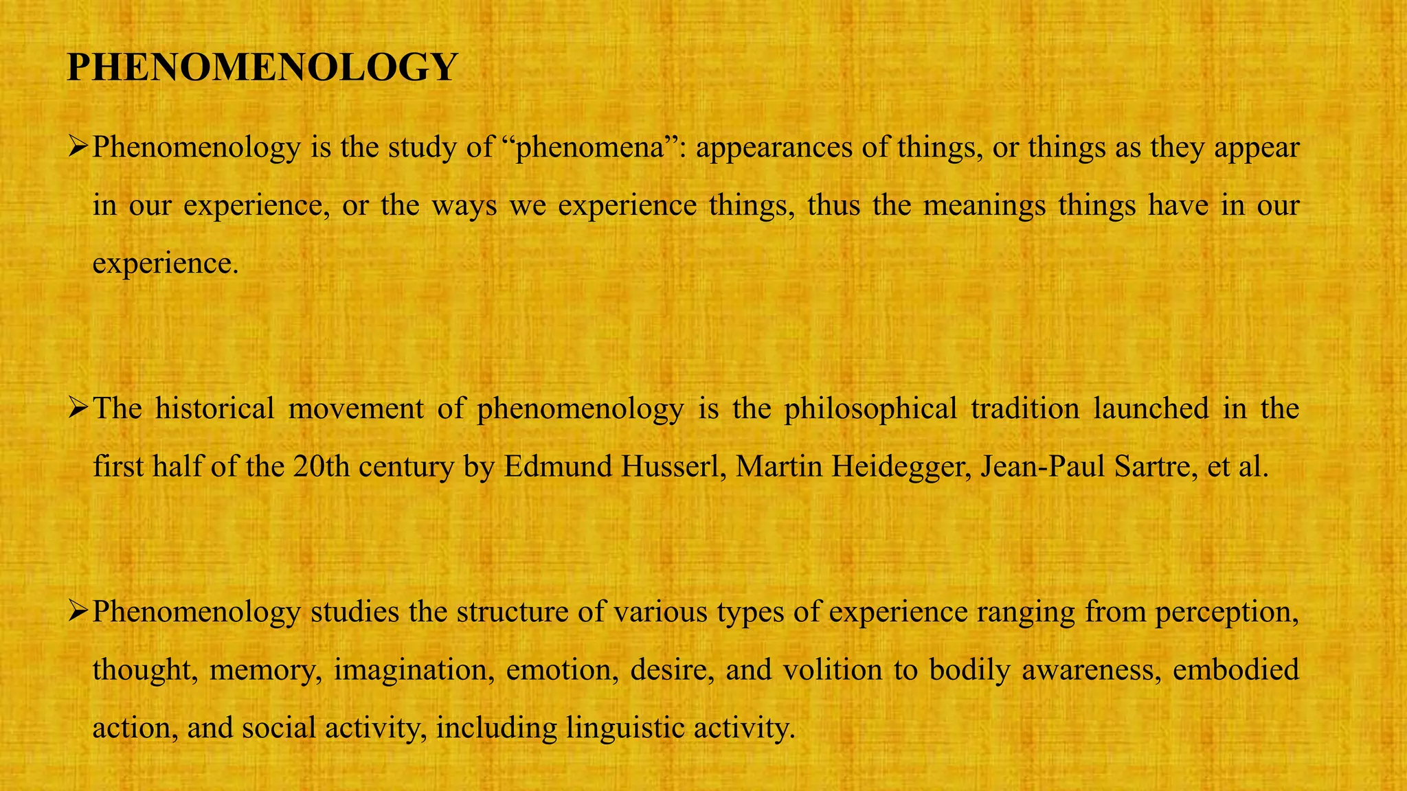 PHENOMENOLOGY
Phenomenology is the study of “phenomena”: appearances of things, or things as they appear
in our experience, or the ways we experience things, thus the meanings things have in our
experience.
The historical movement of phenomenology is the philosophical tradition launched in the
first half of the 20th century by Edmund Husserl, Martin Heidegger, Jean-Paul Sartre, et al.
Phenomenology studies the structure of various types of experience ranging from perception,
thought, memory, imagination, emotion, desire, and volition to bodily awareness, embodied
action, and social activity, including linguistic activity.
 
