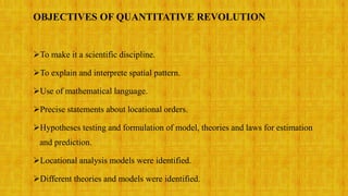 OBJECTIVES OF QUANTITATIVE REVOLUTION
To make it a scientific discipline.
To explain and interprete spatial pattern.
Use of mathematical language.
Precise statements about locational orders.
Hypotheses testing and formulation of model, theories and laws for estimation
and prediction.
Locational analysis models were identified.
Different theories and models were identified.
 