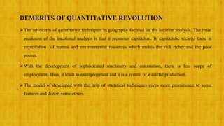 DEMERITS OF QUANTITATIVE REVOLUTION
The advocates of quantitative techniques in geography focused on the location analysis. The main
weakness of the locational analysis is that it promotes capitalism. In capitalistic society, there is
exploitation of human and environmental resources which makes the rich richer and the poor
poorer.
With the development of sophisticated machinery and automation, there is less scope of
employment. Thus, it leads to unemployment and it is a system of wasteful production.
The model of developed with the help of statistical techniques gives more prominence to some
features and distort some others.
 
