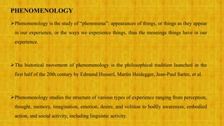 PHENOMENOLOGY
Phenomenology is the study of “phenomena”: appearances of things, or things as they appear
in our experience, or the ways we experience things, thus the meanings things have in our
experience.
The historical movement of phenomenology is the philosophical tradition launched in the
first half of the 20th century by Edmund Husserl, Martin Heidegger, Jean-Paul Sartre, et al.
Phenomenology studies the structure of various types of experience ranging from perception,
thought, memory, imagination, emotion, desire, and volition to bodily awareness, embodied
action, and social activity, including linguistic activity.
 