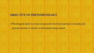 OBJECTIVE OF PHENOMENOLOGY
Phenological study is to trace out precisely the lived experience of people and
generate theories or models of phenomena being studied.
 