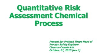 Quantitative Risk
Assessment Chemical
Process
Present By: Prakash Thapa Head of
Process Safety Engineer
Chevron Canada Ltd
October, 01, 2015 (rev 6)
 