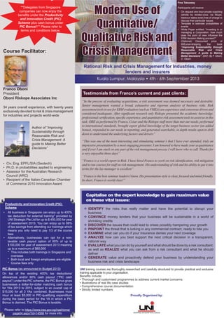 Rational Risk and Crisis Management for Industries, money
lenders and insurers
UNI training courses are thoroughly researched and carefully structured to provide practical and exclusive
training applicable to your organisation.
Beneﬁts include:
• Thorough and customised programmes to address current market concerns
• Illustrations of real life case studies
• Comprehensive course documentation
• Strictly limited numbers
Capitalise on the expert knowledge to gain maximum value
on these vital issues:
IDENTIFY the risks that really matter and have the potential to disrupt your
business
CONVINCE money lenders that your business will be sustainable in a world of
shrinking credits
DISCOVER the issues that could lead to crises possibly hampering your growth
PINPOINT the threat that is lurking in any commercial contract, ready to bite you
EXAMINE what can you do if your insurance denies your next coverage
ANALYZE how can you best support the next critical decision in a transparent,
rational way
EVALUATE what you can do by yourself and what should be done by a risk consultant;
as well as REALIZE what you can ask from a risk consultant and what he should
deliver
GENERATE value and proactively defend your business by understanding your
business risk and crisis landscape
Testimonials from Franco’s current and past clients:
“In the process of evaluating acquisitions, a risk assessment was deemed necessary and desirable.
Senior management wanted a broad, exhaustive and rigorous analysis of business risks. Risk
assessment tools in use for ERM evaluation (such as FMEA) are experience and consensus driven and
considered inadequate. After signiﬁcant research only Riskope presented the academic knowledge,
professional certiﬁcation, speciﬁc experience, and quantitative risk assessment tools to assist us in this
task. ORE as performed by Franco, Cesar and the Riskope staff more than met our needs, performed
to international standards, brought expert global knowledge of the target business sector (an added
bonus), responded to our needs in reporting, and generated searchable, in depth results open to drill
down to understand the underlying factors and drivers”
“This was one of the most interesting and stimulating seminar’s that I have ever attended, truly an
impressive presentation by a most engaging presenter. I am honored to have made your acquaintance
and if ever I am stuck on any part of the risk management process I will know who to call. Thanks for
a very enjoyable three days”
“Franco is a world expert in Risk. I have hired Franco to work on risk identiﬁcation, risk mitigation
and to run courses for staff on risk management. His understanding of risk and his ability to put it into
terms for the lay-manager is excellent”
“Franco is the best seminar leaders I know. His presentation style is clear, focused and mind friendly.
In short, Franco is world class!”
Proudly Organised by:
Course Facilitator:
Franco Oboni
President
Oboni Riskope Associates Inc
34 years overall experience, with twenty years
exclusively devoted to risk & crisis management
for industries and projects world-wide
Author of “Improving
Sustainability through
Reasonable Risk and
Crisis Management: A
guide to Making Better
Decisions”
• Civ. Eng. EPFL/SIA (Geotech)
• Ph.D. in probabilities applied to engineering
• Assessor for the Australian Research
Council (ARC)
• Recipient of the Italian-Canadian Chamber
of Commerce 2010 Innovation Award
Franco OOObbbo ini
Kuala Lumpur, Malaysia • 4th - 6th September 2013
Modern Use of
Quantitative/
Qualitative Risk and
Crisis Management
**Delegates from Singapore
companies can now enjoy the
beneﬁts under the Productivity
and Innovation Credit (PIC)
Scheme plus cash bonus under
PIC Bonus!!** Please refer to
terms and conditions below.
Productivity and Innovation Credit (PIC)
Scheme
• All business in Singapore can enjoy up to 400%
tax deduction for external training* provided by
UNI Strategic Pte Ltd for up to $ 400,000 for year
of assessment 2013. You can enjoy up to 68%
of tax savings from attending our trainings which
means you only need to pay 1/3 of the course
fees
• Alternatively, businesses can opt for a non-
taxable cash payout option of 60% of up to
$100,000 for year of assessment 2013 meaning
up to a maximum of $60,000
* This includes both trainings in Singapore and
overseas
* Both local and foreign employees are eligible
* Course fees only
PIC Bonus (as announced in Budget 2013)
On top of the existing 400% tax deductions/
allowances and/or 60% cash payout (“PIC cash
payout”) under the PIC scheme, the PIC Bonus gives
businesses a dollar-for-dollar matching cash bonus
for YAs 2013 to 2015, subject to an overall cap of
$15,000 for all 3 YAs combined. Businesses must
incur at least $5,000 in PIC-qualifying expenditure
during the basis period for the YA in which a PIC
Bonus is claimed. The PIC Bonus is taxable.
Please refer to https://www.iras.gov.sg/irasHome/
page04.aspx?id=14566 for more info
Free Takeaway
Participants will receive:
• On request one hour private coaching
(strictly by rendez-vous; via Skype,
blackout dates exist) free of charge to
discuss their particular issues.
• Template to estimate probabilities of
events
• White Paper entitled: “Investing in or
managing a Corporation: how much
does the point of view inﬂuence the
ERM decision Making process?”
• (Optional) Discounted price of
60Euros+shipping the book
“Improving Sustainability through
Reasonable Risk and Crisis
Management: A guide to Making
Better Decisions”, 2007, By F. Oboni,
C. Oboni
 