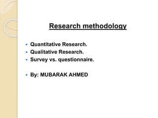 Research methodology 
 Quantitative Research. 
 Qualitative Research. 
 Survey vs. questionnaire. 
 By: MUBARAK AHMED 
 