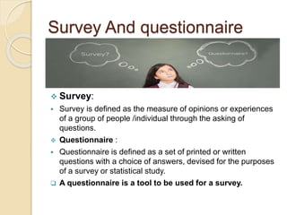Survey And questionnaire 
 Survey: 
 Survey is defined as the measure of opinions or experiences 
of a group of people /individual through the asking of 
questions. 
 Questionnaire : 
 Questionnaire is defined as a set of printed or written 
questions with a choice of answers, devised for the purposes 
of a survey or statistical study. 
 A questionnaire is a tool to be used for a survey. 
 