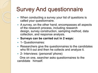 Survey And questionnaire 
 When conducting a survey your list of questions is 
called your questionnaire. 
 A survey, on the other hand, encompasses all aspects 
of the research process, including research 
design, survey construction, sampling method, data 
collection, and response analysis. 
 Surveys can be carried out in 2 ways: 
 1- Questionnaires: 
 Researchers give the questionnaires to the candidates 
who fill it out and then he collects and analyze it. 
 2- Interviews: (personal/ phone) 
One on one, searcher asks questionnaires to the 
candidate himself. 
 