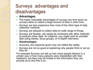 Surveys advantages and 
disadvantages 
 Advantages 
 The major noticeable advantages of surveys are time saver as 
surveys allow to collect a large amount of data in short time. 
 Surveys are less expensive than most of the other type of data 
collection methods. 
 Surveys are allowed to collect data on wide range of things. 
 Surveys are flexible ,can easily be combined with other methods 
to produce richer data. for instance, you might want to consider 
also using diaries, focus groups, or in-depth interviews. 
 Disadvantages 
 Accuracy, the response given may not reflect the reality. 
 Surveys are not so good at explaining why people think or act as 
they do . 
For example Surveys can tell us how many people behave in a 
certain way or how many patients were dissatisfied with their 
treatment, but they may be limited in the information they can 
provide as to why this is so . 
 