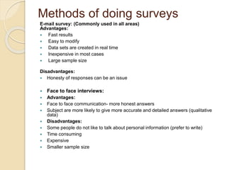 Methods of doing surveys 
E-mail survey: (Commonly used in all areas) 
Advantages: 
 Fast results 
 Easy to modify 
 Data sets are created in real time 
 Inexpensive in most cases 
 Large sample size 
Disadvantages: 
 Honesty of responses can be an issue 
 Face to face interviews: 
 Advantages: 
 Face to face communication- more honest answers 
 Subject are more likely to give more accurate and detailed answers (qualitative 
data) 
 Disadvantages: 
 Some people do not like to talk about personal information (prefer to write) 
 Time consuming 
 Expensive 
 Smaller sample size 
 