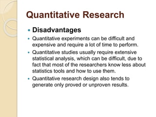Quantitative Research 
 Disadvantages 
 Quantitative experiments can be difficult and 
expensive and require a lot of time to perform. 
 Quantitative studies usually require extensive 
statistical analysis, which can be difficult, due to 
fact that most of the researchers know less about 
statistics tools and how to use them. 
 Quantitative research design also tends to 
generate only proved or unproven results. 
 