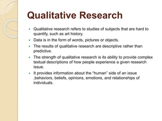 Qualitative Research 
 Qualitative research refers to studies of subjects that are hard to 
quantify, such as art history. 
 Data is in the form of words, pictures or objects. 
 The results of qualitative research are descriptive rather than 
predictive. 
 The strength of qualitative research is its ability to provide complex 
textual descriptions of how people experience a given research 
issue. 
 It provides information about the “human” side of an issue 
,behaviors, beliefs, opinions, emotions, and relationships of 
individuals. 
 