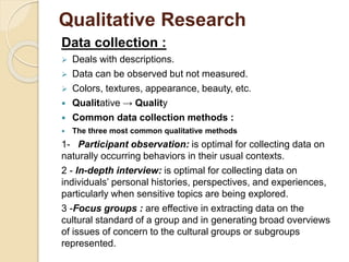Qualitative Research 
Data collection : 
 Deals with descriptions. 
 Data can be observed but not measured. 
 Colors, textures, appearance, beauty, etc. 
 Qualitative → Quality 
 Common data collection methods : 
 The three most common qualitative methods 
1- Participant observation: is optimal for collecting data on 
naturally occurring behaviors in their usual contexts. 
2 - In-depth interview: is optimal for collecting data on 
individuals’ personal histories, perspectives, and experiences, 
particularly when sensitive topics are being explored. 
3 -Focus groups : are effective in extracting data on the 
cultural standard of a group and in generating broad overviews 
of issues of concern to the cultural groups or subgroups 
represented. 
 