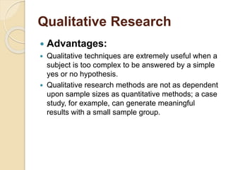 Qualitative Research 
 Advantages: 
 Qualitative techniques are extremely useful when a 
subject is too complex to be answered by a simple 
yes or no hypothesis. 
 Qualitative research methods are not as dependent 
upon sample sizes as quantitative methods; a case 
study, for example, can generate meaningful 
results with a small sample group. 
 