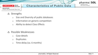  Strengths
o Size and Diversity of public databases
o Information on generic competition
o Ability to detect Class Effects
 Possible Weaknesses
o Case details
o Duplicates
o Time delay (ca. 6 months)
pharmaSOL All Rights Reserved Slide 11
 