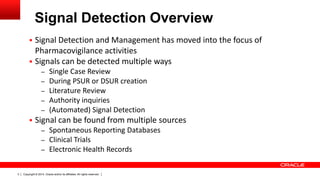 Copyright © 2014, Oracle and/or its affiliates. All rights reserved.3
Signal Detection Overview
 Signal Detection and Management has moved into the focus of
Pharmacovigilance activities
 Signals can be detected multiple ways
– Single Case Review
– During PSUR or DSUR creation
– Literature Review
– Authority inquiries
– (Automated) Signal Detection
 Signal can be found from multiple sources
– Spontaneous Reporting Databases
– Clinical Trials
– Electronic Health Records
 