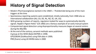 Copyright © 2014, Oracle and/or its affiliates. All rights reserved.5
History of Signal Detection
 Modern Pharmacovigilance started in the 1960‘s – Thalidomide being one of the main
triggers at the time
 Spontaneous reporting systems were established, intially nationally, from 1968 also as
international collaboration (AU, CA, DE, NL, NZ, SE, UK, US)
 With growing numbers of reports, regulators looked for ways to systematically identify
signals. Napke‘s Pigeon Holes“ (CA 1966) are a famous example of an early manual system
 Computerized signal detection using disproportionality measures began at several centers
during the 80s/90s
 At the end of the century, serveral methods were published:
A group at the WHO (Bate) BCPNN in 1998;
GPS/EBGM (DuMouchel) using FDA data in 1999;
PRR (Evans) using UK MHRA data in 2000
 