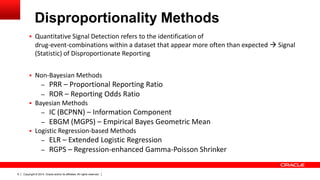 Copyright © 2014, Oracle and/or its affiliates. All rights reserved.6
Disproportionality Methods
 Quantitative Signal Detection refers to the identification of
drug-event-combinations within a dataset that appear more often than expected  Signal
(Statistic) of Disproportionate Reporting
 Non-Bayesian Methods
– PRR – Proportional Reporting Ratio
– ROR – Reporting Odds Ratio
 Bayesian Methods
– IC (BCPNN) – Information Component
– EBGM (MGPS) – Empirical Bayes Geometric Mean
 Logistic Regression-based Methods
– ELR – Extended Logistic Regression
– RGPS – Regression-enhanced Gamma-Poisson Shrinker
 