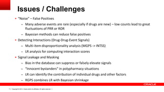 Copyright © 2014, Oracle and/or its affiliates. All rights reserved.7
Issues / Challenges
 “Noise” – False Positives
– Many adverse events are rare (especially if drugs are new) – low counts lead to great
fluctuations of PRR or ROR
– Bayesian methods can reduce false positives
 Detecting Interactions (Drug-Drug-Event Signals)
– Multi-item disproportionality analysis (MGPS -> INTSS)
– LR analysis for computing interaction scores
 Signal Leakage and Masking
– Bias in the database can suppress or falsely elevate signals
– “Innocent bystanders” in polypharmacy situations
– LR can identify the contribution of individual drugs and other factors
– RGPS combines LR with Bayesian shrinkage
 
