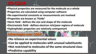 3D-QSAR
•Physical properties are measured for the molecule as a whole
•Properties are calculated using computer software
•No experimental constants or measurements are involved
•Properties are known as ‘Fields’
•Steric field - defines the size and shape of the molecule
•Electrostatic field - defines electron rich/poor regions of molecule
•Hydrophobic properties are relatively unimportant
Advantages over QSAR
•No reliance on experimental values
•Can be applied to molecules with unusual substituents
•Not restricted to molecules of the same structural class
•Predictive capability 24
 