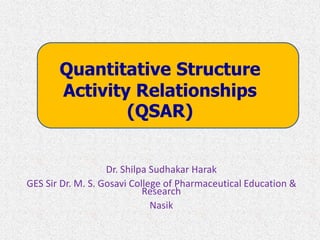 Quantitative Structure
Activity Relationships
(QSAR)
Dr. Shilpa Sudhakar Harak
GES Sir Dr. M. S. Gosavi College of Pharmaceutical Education &
Research
Nasik
 