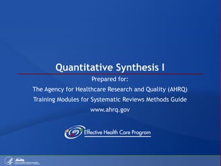Quantitative Synthesis I Prepared for: The Agency for Healthcare Research and Quality (AHRQ) Training Modules for Systematic Reviews Methods Guide www.ahrq.gov 