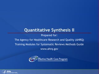 Quantitative Synthesis II Prepared for: The Agency for Healthcare Research and Quality (AHRQ) Training Modules for Systematic Reviews Methods Guide www.ahrq.gov 