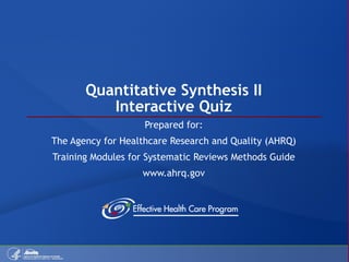 Quantitative Synthesis II Interactive Quiz Prepared for: The Agency for Healthcare Research and Quality (AHRQ) Training Modules for Systematic Reviews Methods Guide www.ahrq.gov 