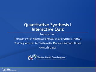 Quantitative Synthesis I Interactive Quiz Prepared for: The Agency for Healthcare Research and Quality (AHRQ) Training Modules for Systematic Reviews Methods Guide www.ahrq.gov 