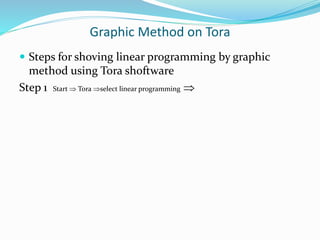 Graphic Method on Tora
 Steps for shoving linear programming by graphic
method using Tora shoftware
Step 1 Start  Tora select linear programming 
 