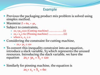 Example
 Previous the packaging product mix problem is solved using
simplex method.
 Maximize Z = 6x1 + 4x2
 Subject to constraints,
 2x1+3x2≤120 (Cutting machine) .....................(i)
 2x1+ x2≤ 60 (Pinning machine) ......................(ii)
 where x1, x2 ≥ 0
 Considering the constraint for cutting machine,
 2x1+ 3x2 ≤ 120
 To convert this inequality constraint into an equation,
introduce a slack variable, S3 which represents the unused
resources. Introducing the slack variable, we have the
equation 2x1+ 3x2 + S3 = 120
 Similarly for pinning machine, the equation is
2x1+ x2 + S4 = 60
 