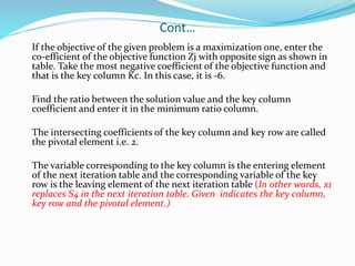 Cont…
If the objective of the given problem is a maximization one, enter the
co-efficient of the objective function Zj with opposite sign as shown in
table. Take the most negative coefficient of the objective function and
that is the key column Kc. In this case, it is -6.
Find the ratio between the solution value and the key column
coefficient and enter it in the minimum ratio column.
The intersecting coefficients of the key column and key row are called
the pivotal element i.e. 2.
The variable corresponding to the key column is the entering element
of the next iteration table and the corresponding variable of the key
row is the leaving element of the next iteration table (In other words, x1
replaces S4 in the next iteration table. Given indicates the key column,
key row and the pivotal element.)
 