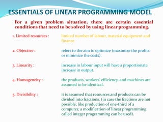 ESSENTIALS OF LINEAR PROGRAMMING MODEL
For a given problem situation, there are certain essential
conditions that need to be solved by using linear programming.
1. Limited resources : limited number of labour, material equipment and
finance
2. Objective : refers to the aim to optimize (maximize the profits
or minimize the costs).
3. Linearity : increase in labour input will have a proportionate
increase in output.
4. Homogeneity : the products, workers' efficiency, and machines are
assumed to be identical.
5. Divisibility : it is assumed that resources and products can be
divided into fractions. (in case the fractions are not
possible, like production of one-third of a
computer, a modification of linear programming
called integer programming can be used).
 