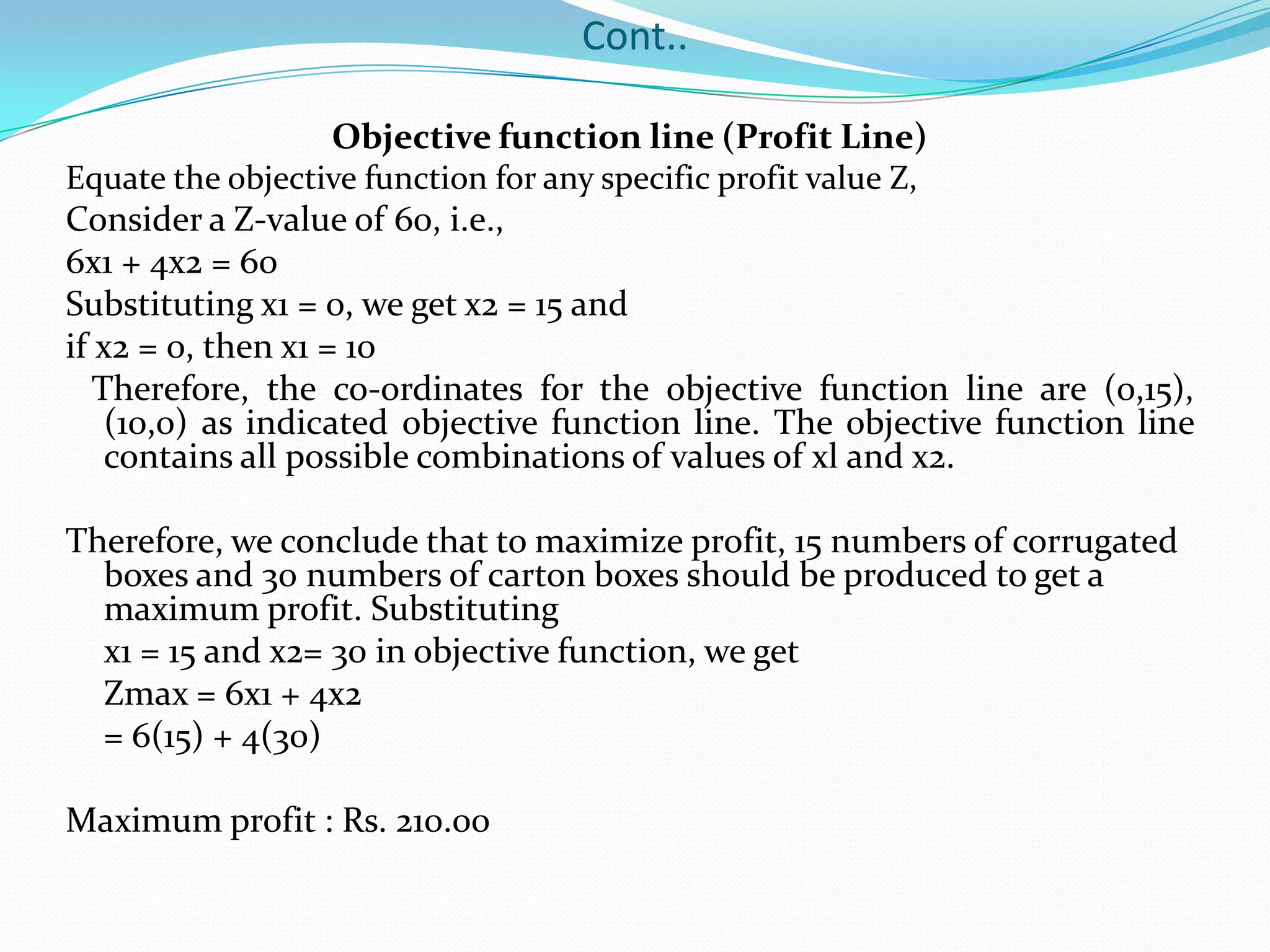 Cont..Objective function line (Profit Line)Equate the objective function for any specific profit value Z,Consider a Z-value of 60, i.e.,6x1 + 4x2 = 60Substituting x1 = 0, we get x2 = 15 andif x2 = 0, then x1 = 10   Therefore, the co-ordinates for the objective function line are (0,15), (10,0) as indicated objective function line. The objective function line contains all possible combinations of values of xl and x2.Therefore, we conclude that to maximize profit, 15 numbers of corrugated boxes and 30 numbers of carton boxes should be produced to get a maximum profit. Substituting	x1 = 15 and x2= 30 in objective function, we getZmax = 6x1 + 4x2	= 6(15) + 4(30)Maximum profit : Rs. 210.00