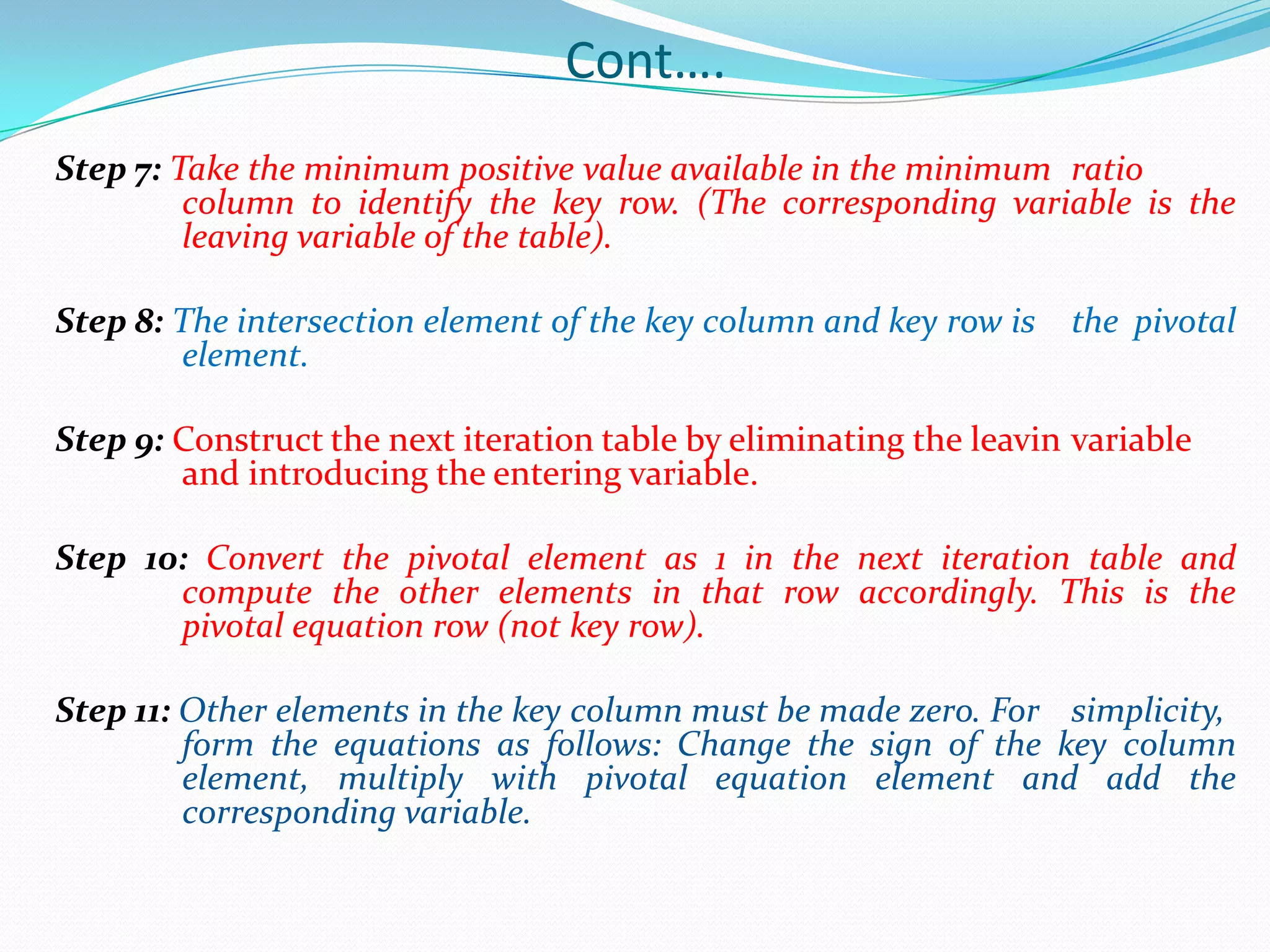 Cont….Step 7: Take the minimum positive value available in the minimum 	ratio 	column to identify the key row. (The corresponding variable is the 	leaving variable of the table).Step 8: The intersection element of the key column and key row is 	the pivotal 	element.Step 9: Construct the next iteration table by eliminating the leavin	variable 	and introducing the entering variable.Step 10: Convert the pivotal element as 1 in the next iteration table and 	compute the other elements in that row accordingly. This is the 	pivotal equation row (not key row).Step 11: Other elements in the key column must be made zero. For 	simplicity, 	form the equations as follows: Change the sign of the key column 	element, multiply with pivotal equation element and add the 	corresponding variable.