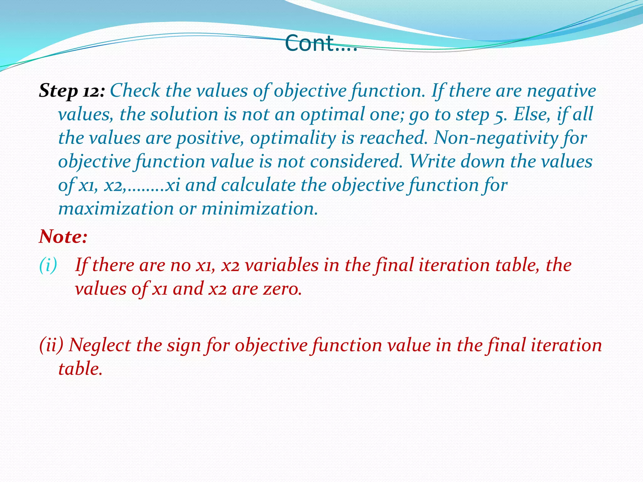 Cont….Step 12: Check the values of objective function. If there are negative values, the solution is not an optimal one; go to step 5. Else, if all the values are positive, optimality is reached. Non-negativity for objective function value is not considered. Write down the values of x1, x2,……..xi and calculate the objective function for maximization or minimization.Note:If there are no x1, x2 variables in the final iteration table, the values of x1 and x2 are zero.(ii)Neglect the sign for objective function value in the final iteration table.