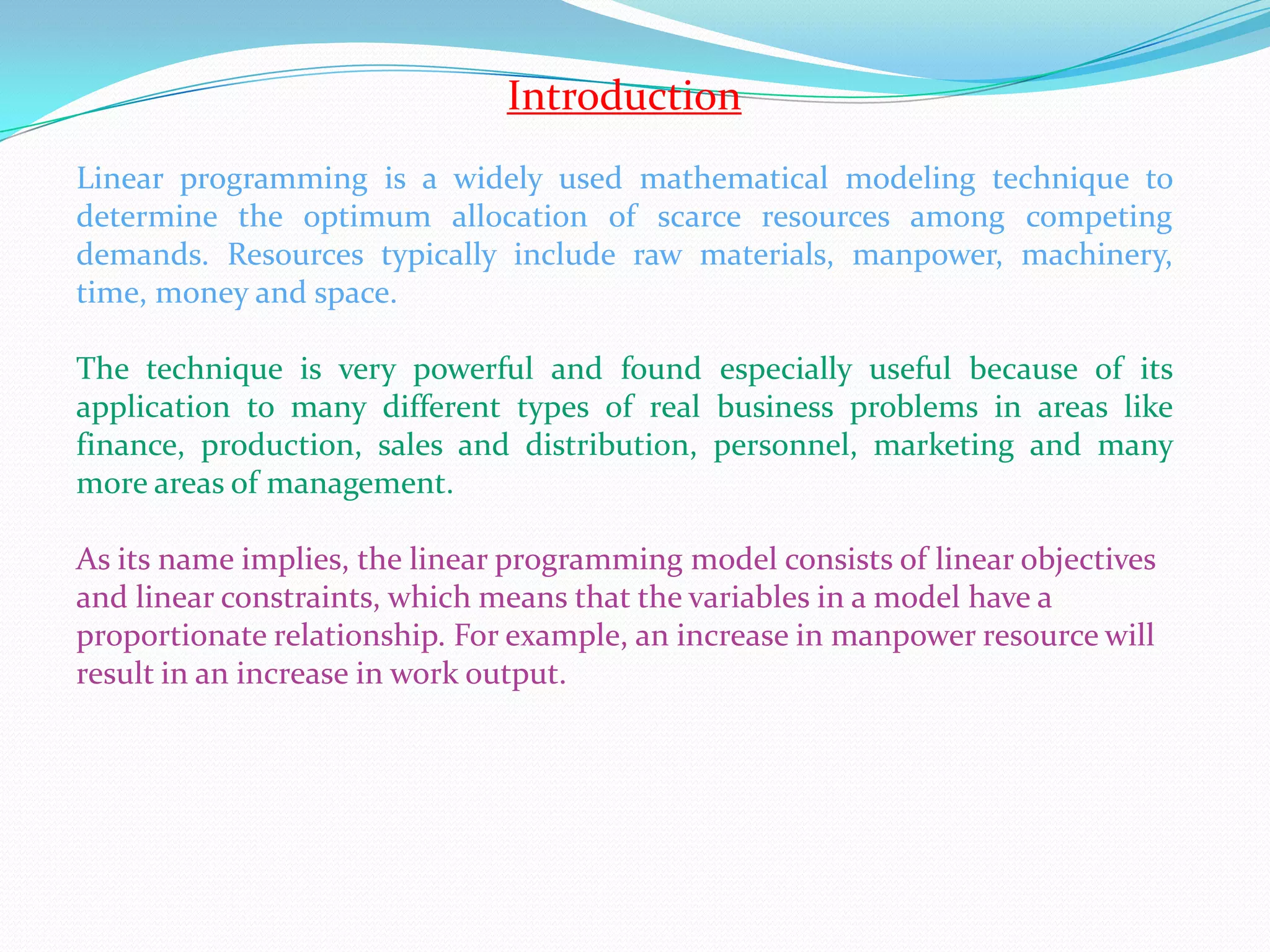IntroductionLinear programming is a widely used mathematical modeling technique to   determine the optimum allocation of scarce resources among competing  demands. Resources typically include raw materials, manpower, machinery, time, money and space. The technique is very powerful and found especially useful because of its application to many different types of real business problems in areas like finance, production, sales and distribution, personnel, marketing and many more areas of management. As its name implies, the linear programming model consists of linear objectives and linear constraints, which means that the variables in a model have a proportionate relationship. For example, an increase in manpower resource will result in an increase in work output.