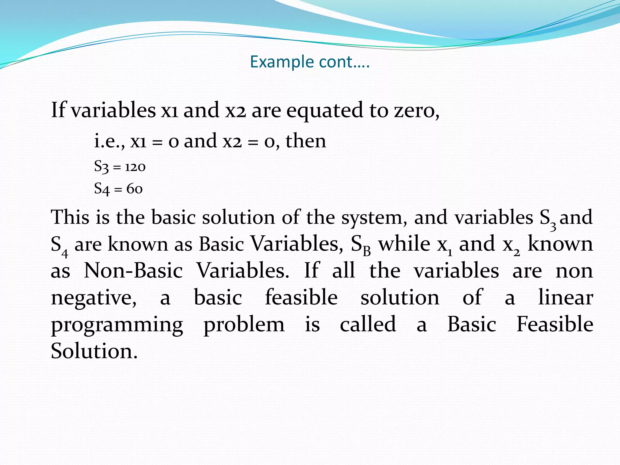 Example cont….	If variables x1 and x2 are equated to zero,		i.e., x1 = 0 and x2 = 0, then		S3 = 120		S4 = 60This is the basic solution of the system, and variables S3 and S4 are known as Basic Variables, SB while x1 and x2 known as Non-Basic Variables. If all the variables are non negative, a basic feasible solution of a linear programming problem is called a Basic Feasible Solution.