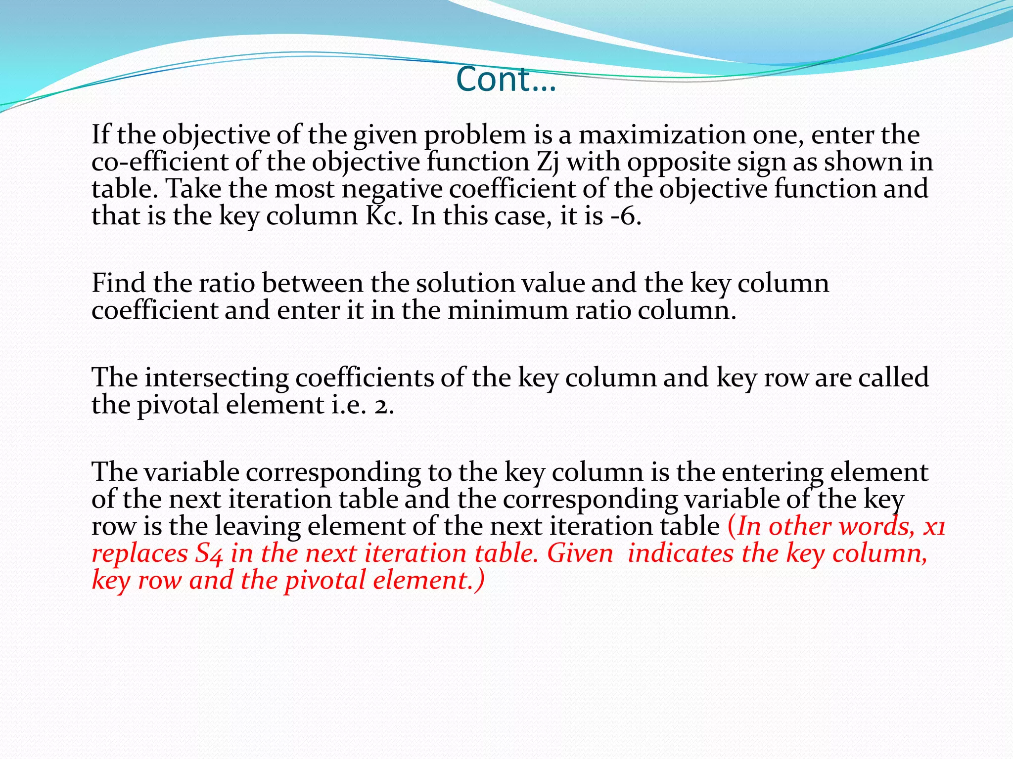 Cont…	If the objective of the given problem is a maximization one, enter the co-efficient of the objective function Zj with opposite sign as shown in table. Take the most negative coefficient of the objective function and that is the key column Kc. In this case, it is -6.	Find the ratio between the solution value and the key column coefficient and enter it in the minimum ratio column. 	The intersecting coefficients of the key column and key row are called the pivotal element i.e. 2. 	The variable corresponding to the key column is the entering element of the next iteration table and the corresponding variable of the key row is the leaving element of the next iteration table (In other words, x1 replaces S4 in the next iteration table. Given  indicates the key column, key row and the pivotal element.)