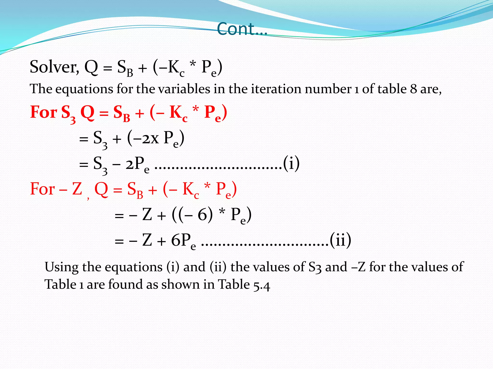 Cont…Solver, Q = SB + (–Kc * Pe)The equations for the variables in the iteration number 1 of table 8 are,For S3 Q = SB + (– Kc * Pe)		= S3 + (–2x Pe)		= S3 – 2Pe …………………………(i)For – Z , Q = SB + (– Kc * Pe)		        = – Z + ((– 6) * Pe)		        = – Z + 6Pe …………………………(ii)Using the equations (i) and (ii) the values of S3 and –Z for the values of Table 1 are found as shown in Table 5.4