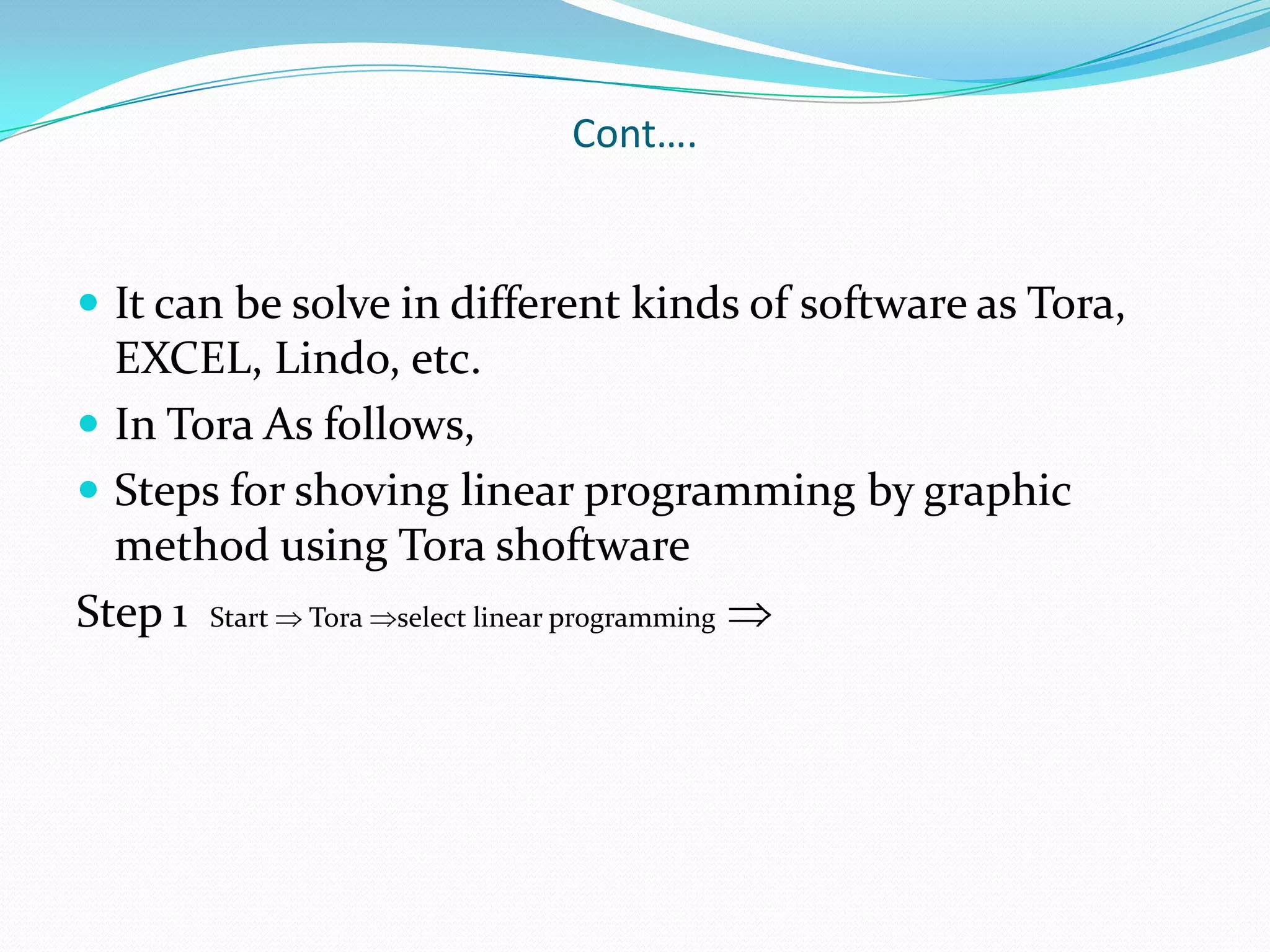 Cont….It can be solve in different kinds of software as Tora, EXCEL, Lindo, etc.In Tora As follows,Steps for shoving linear programming by graphic method using TorashoftwareStep 1  Start  Tora select linear programming 
