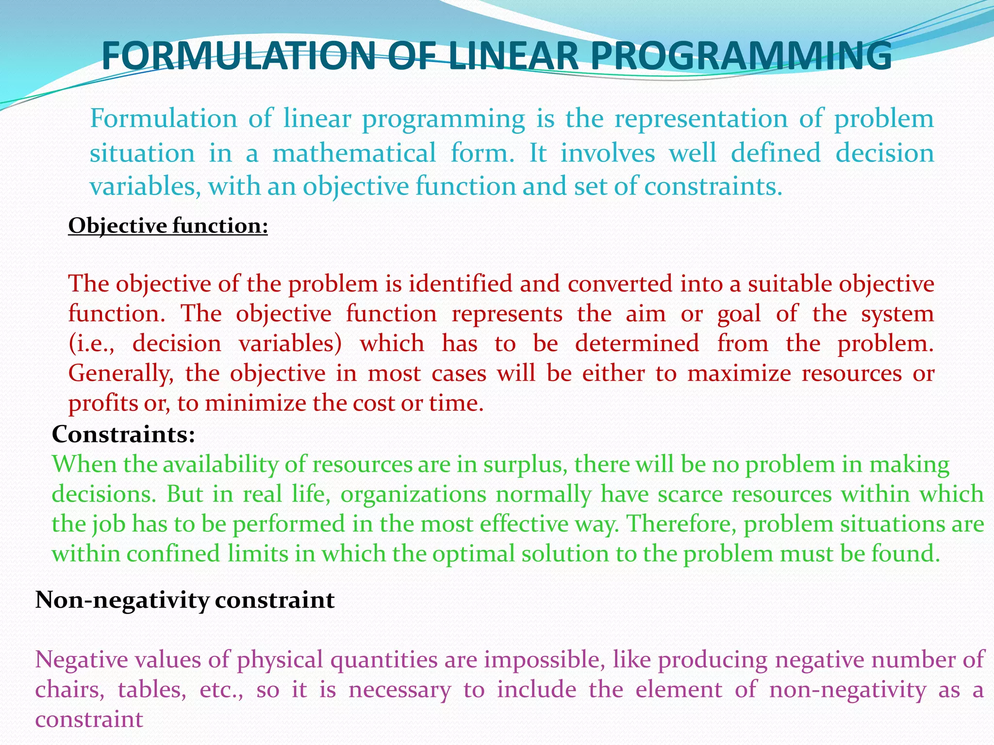 FORMULATION OF LINEAR PROGRAMMINGFormulation of linear programming is the representation of problem situation in a mathematical form. It involves well defined decision variables, with an objective function and set of constraints.Objective function:The objective of the problem is identified and converted into a suitable objective function. The objective function represents the aim or goal of the system (i.e., decision variables) which has to be determined from the problem. Generally, the objective in most cases will be either to maximize resources or profits or, to minimize the cost or time.Constraints:When the availability of resources are in surplus, there will be no problem in makingdecisions. But in real life, organizations normally have scarce resources within which the job has to be performed in the most effective way. Therefore, problem situations are within confined limits in which the optimal solution to the problem must be found.Non-negativity constraintNegative values of physical quantities are impossible, like producing negative number of chairs, tables, etc., so it is necessary to include the element of non-negativity as a constraint