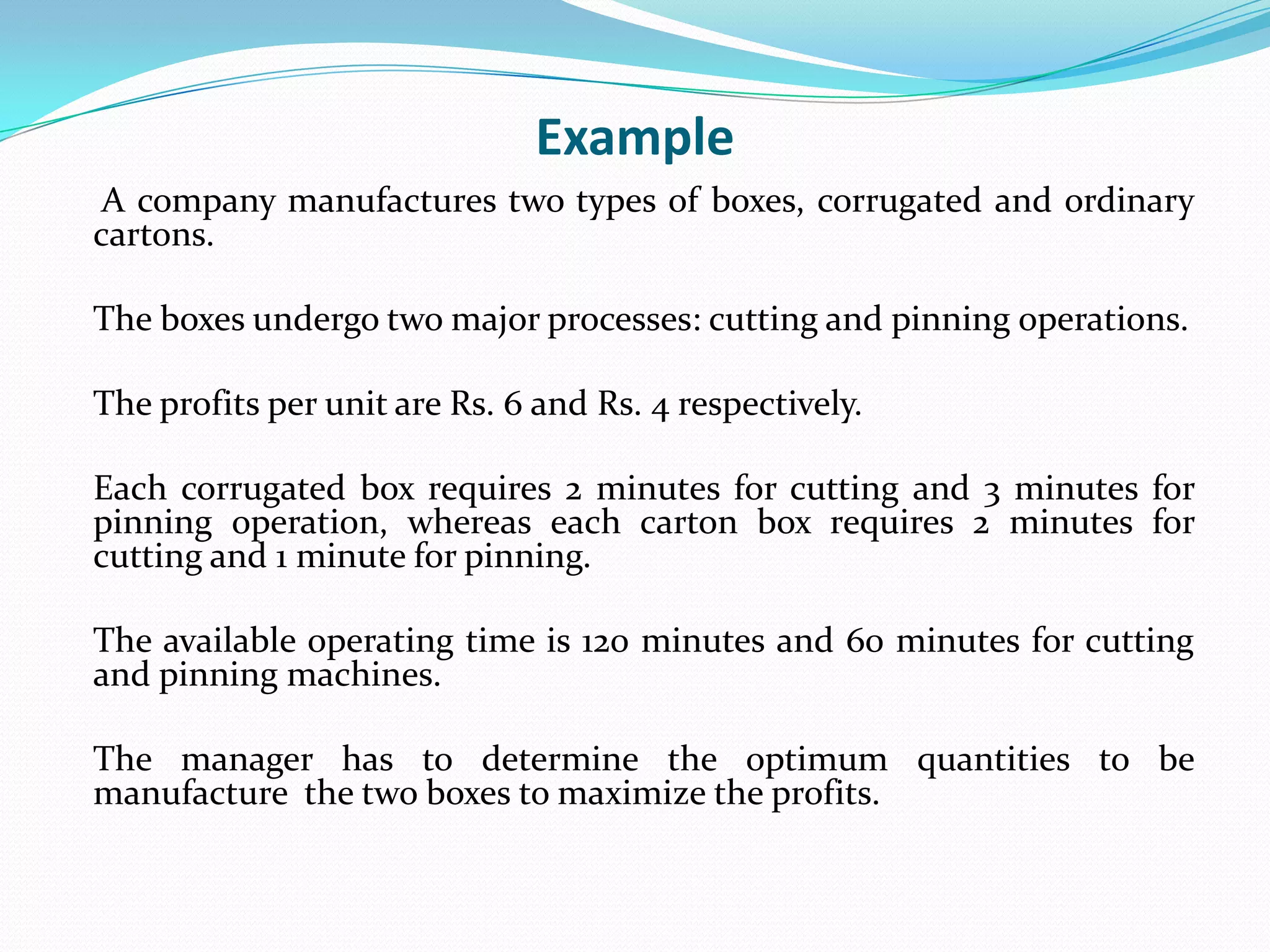 Example 	 A company manufactures two types of boxes, corrugated and ordinary cartons.	The boxes undergo two major processes: cutting and pinning operations. 	The profits per unit are Rs. 6 and Rs. 4 respectively. 	Each corrugated box requires 2 minutes for cutting and 3 minutes for pinning operation, whereas each carton box requires 2 minutes for cutting and 1 minute for pinning. 	The available operating time is 120 minutes and 60 minutes for cutting and pinning machines. 	The manager has to determine the optimum quantities to be manufacture  the two boxes to maximize the profits.