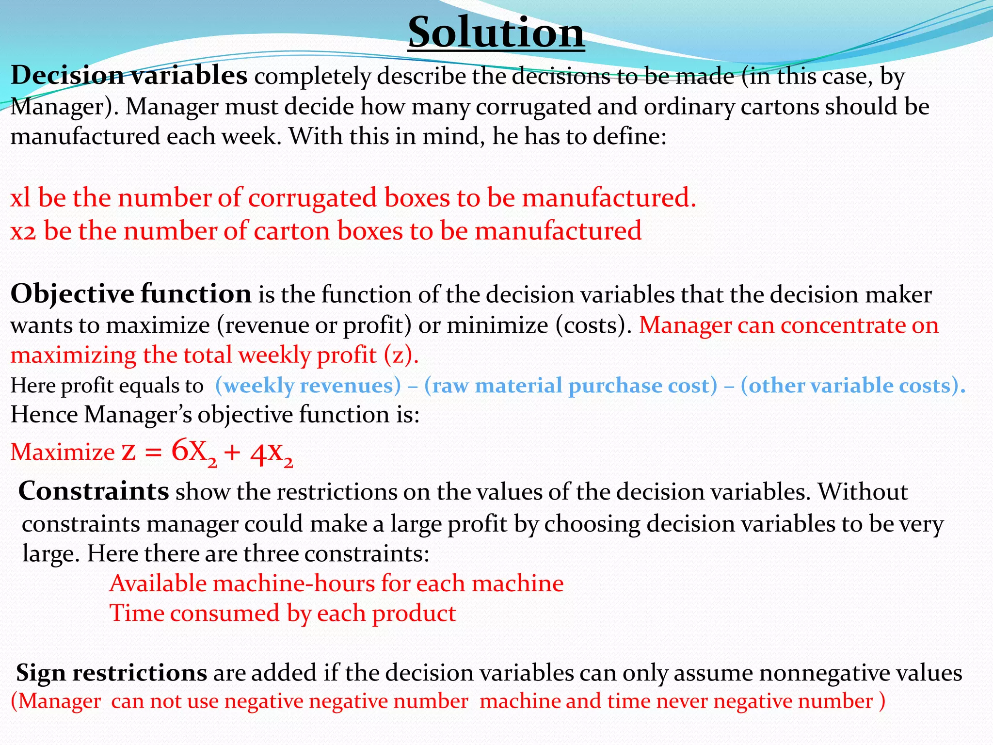 Solution Decision variables completely describe the decisions to be made (in this case, by Manager). Manager must decide how many corrugated and ordinary cartons should be manufactured each week. With this in mind, he has to define: xl be the number of corrugated boxes to be manufactured.x2 be the number of carton boxes to be manufactured Objective functionis the function of the decision variables that the decision maker wants to maximize (revenue or profit) or minimize (costs). Manager can concentrate on maximizing the total weekly profit (z). Here profit equals to  (weekly revenues) – (raw material purchase cost) – (other variable costs). Hence Manager’s objective function is: Maximize z = 6X2 + 4x2 Constraints show the restrictions on the values of the decision variables. Without      constraints manager could make a large profit by choosing decision variables to be very     large. Here there are three constraints: Available machine-hours for each machine	Time consumed by each product Sign restrictions are added if the decision variables can only assume nonnegative values (Manager  can not use negative negative number  machine and time never negative number ) 