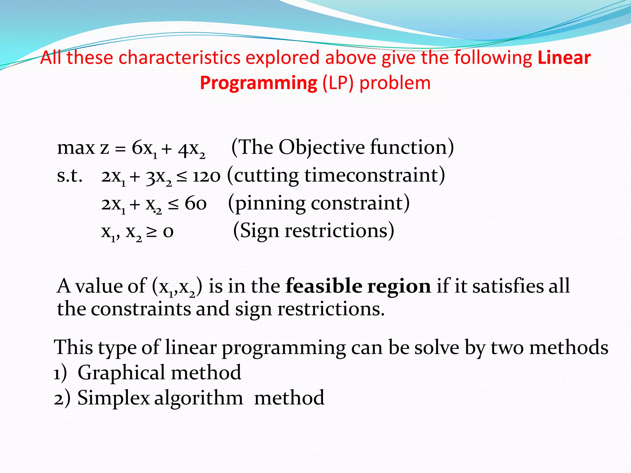 All these characteristics explored above give the following Linear Programming (LP) problem	max z = 6x1 + 4x2(The Objective function) s.t. 	2x1 + 3x2 ≤ 120 (cutting timeconstraint) 		2x1 + x2 ≤ 60 	(pinning constraint) 		x1, x2 ≥ 0	 (Sign restrictions) 	A value of (x1,x2) is in the feasible region if it satisfies all the constraints and sign restrictions. This type of linear programming can be solve by two methods Graphical method Simplex algorithm  method 