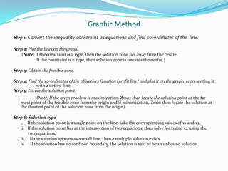 Graphic MethodStep 1: Convert the inequality constraint as equations and find co-ordinates of the  line.Step 2: Plot the lines on the graph.	 (Note: If the constraint is ≥ type, then the solution zone lies away from the centre. 		If the constraint is ≤ type, then solution zone is towards the centre.) Step 3: Obtain the feasible zone.Step 4: Find the co-ordinates of the objectives function (profit line) and plot it on the graph  representing it      	with a dotted line.Step 5: Locate the solution point.		(Note: If the given problem is maximization, zmax then locate the solution point at the far most point of the feasible zone from the origin and if minimization, Zmin then locate the solution at the shortest point of the solution zone from the origin).Step 6: Solution typei.    If the solution point is a single point on the line, take the corresponding values of x1 and x2.	ii.   If the solution point lies at the intersection of two equations, then solve for x1 and x2 using the                 two equations.	iii.    If the solution appears as a small line, then a multiple solution exists.	iv.     If the solution has no confined boundary, the solution is said to be an unbound solution.