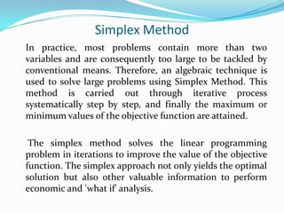 Simplex Method	In practice, most problems contain more than two variables and are consequently too large to be tackled by conventional means. Therefore, an algebraic technique is used to solve large problems using Simplex Method. This method is carried out through iterative process systematically step by step, and finally the maximum or minimum values of the objective function are attained.	 The simplex method solves the linear programming problem in iterations to improve the value of the objective function. The simplex approach not only yields the optimal solution but also other valuable information to perform economic and &apos;what if&apos; analysis.