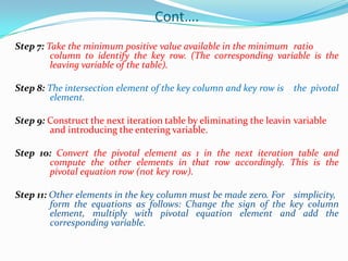 Cont….Step 7: Take the minimum positive value available in the minimum 	ratio 	column to identify the key row. (The corresponding variable is the 	leaving variable of the table).Step 8: The intersection element of the key column and key row is 	the pivotal 	element.Step 9: Construct the next iteration table by eliminating the leavin	variable 	and introducing the entering variable.Step 10: Convert the pivotal element as 1 in the next iteration table and 	compute the other elements in that row accordingly. This is the 	pivotal equation row (not key row).Step 11: Other elements in the key column must be made zero. For 	simplicity, 	form the equations as follows: Change the sign of the key column 	element, multiply with pivotal equation element and add the 	corresponding variable.